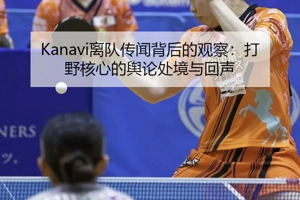 Kanavi离队传闻背后的观察：打野核心的舆论处境与回声